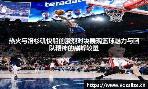 热火与洛杉矶快船的激烈对决展现篮球魅力与团队精神的巅峰较量
