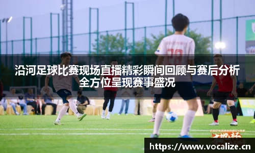 沿河足球比赛现场直播精彩瞬间回顾与赛后分析全方位呈现赛事盛况