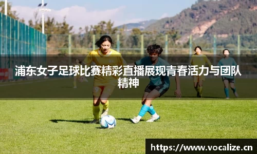 浦东女子足球比赛精彩直播展现青春活力与团队精神